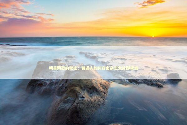 明星同款的秘密：普通人如何穿出杂志大片即视感